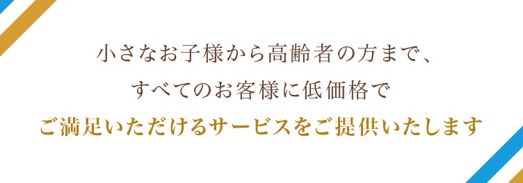 小さなお子様から高齢者の方まで、すべてのお客様に低価格でご満足いただけるサービスをご提供いたします