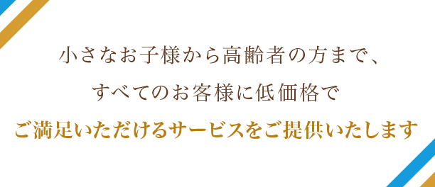 小さなお子様から高齢者の方まで、すべてのお客様に低価格でご満足いただけるサービスをご提供いたします